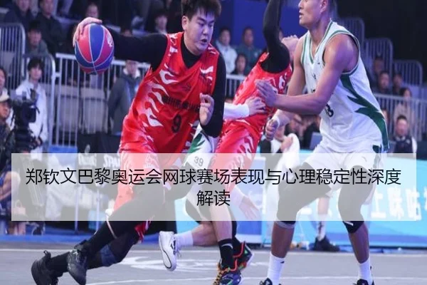 郑钦文巴黎奥运会网球赛场表现与心理稳定性深度解读